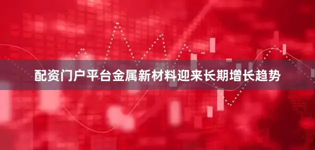 配资门户平台金属新材料迎来长期增长趋势