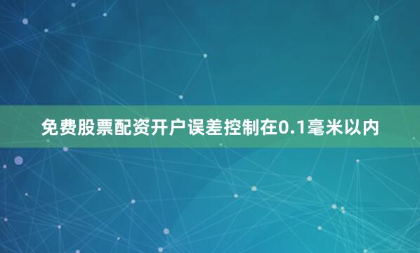 免费股票配资开户误差控制在0.1毫米以内