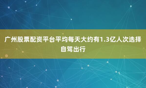 广州股票配资平台平均每天大约有1.3亿人次选择自驾出行
