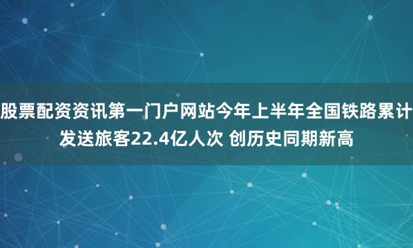 股票配资资讯第一门户网站今年上半年全国铁路累计发送旅客22.4亿人次 创历史同期新高