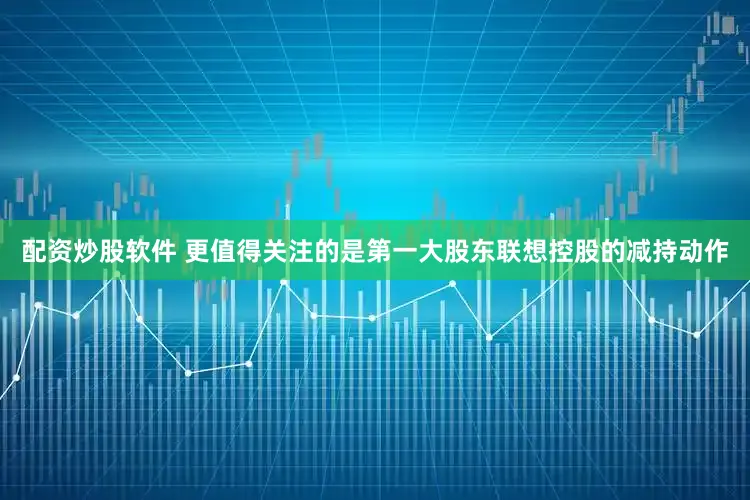 配资炒股软件 更值得关注的是第一大股东联想控股的减持动作
