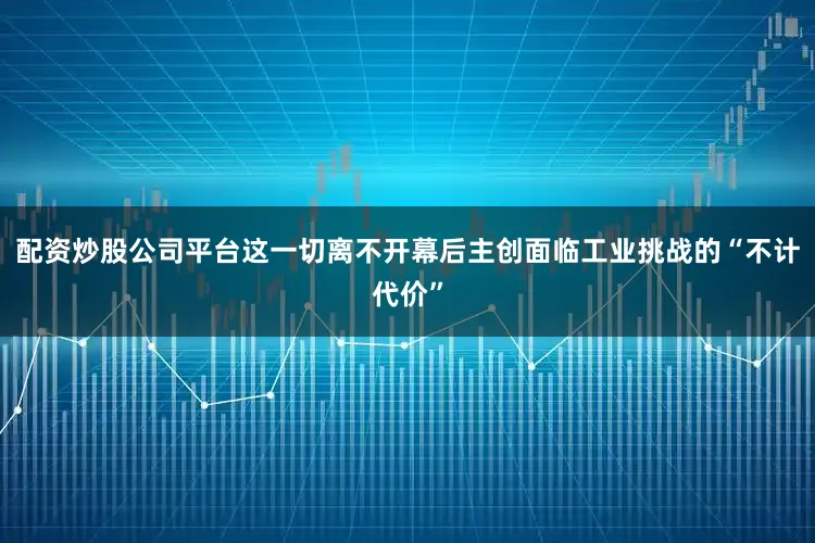 配资炒股公司平台这一切离不开幕后主创面临工业挑战的“不计代价”