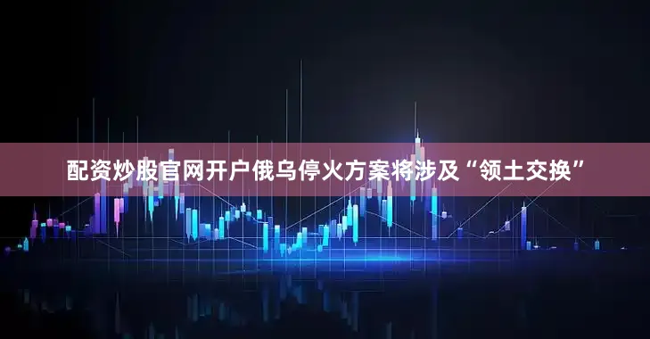 配资炒股官网开户俄乌停火方案将涉及“领土交换”